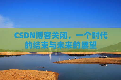CSDN博客关闭，一个时代的结束与未来的展望